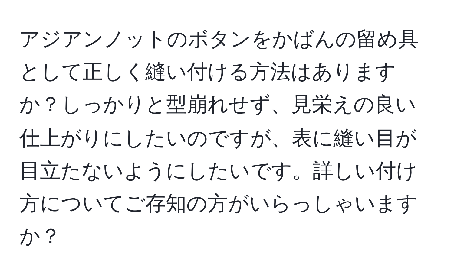 アジアンノットのボタンをかばんの留め具として正しく縫い付ける方法はありますか？しっかりと型崩れせず、見栄えの良い仕上がりにしたいのですが、表に縫い目が目立たないようにしたいです。詳しい付け方についてご存知の方がいらっしゃいますか？