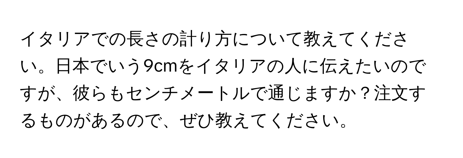 イタリアでの長さの計り方について教えてください。日本でいう9cmをイタリアの人に伝えたいのですが、彼らもセンチメートルで通じますか？注文するものがあるので、ぜひ教えてください。