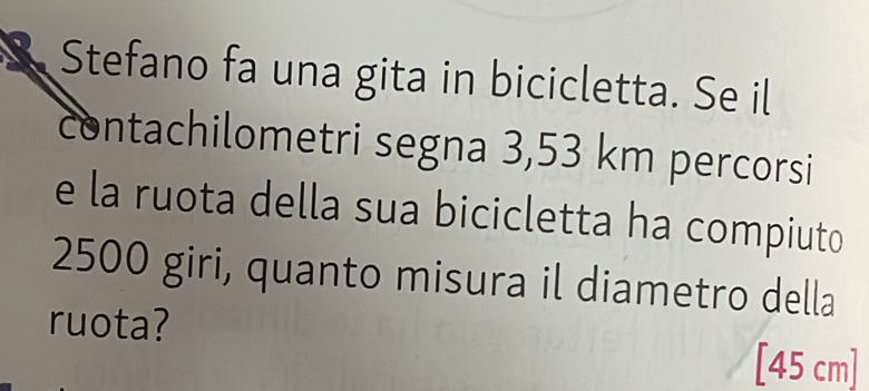 Stefano fa una gita in bicicletta. Se il 
contachilometri segna 3,53 km percorsi 
e la ruota della sua bicicletta ha compiuto
2500 giri, quanto misura il diametro della 
ruota? 
[ 45 cm ]