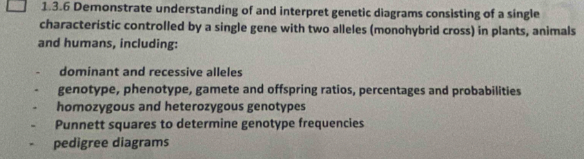 Demonstrate understanding of and interpret genetic diagrams consisting of a single 
characteristic controlled by a single gene with two alleles (monohybrid cross) in plants, animals 
and humans, including: 
dominant and recessive alleles 
genotype, phenotype, gamete and offspring ratios, percentages and probabilities 
homozygous and heterozygous genotypes 
Punnett squares to determine genotype frequencies 
pedigree diagrams