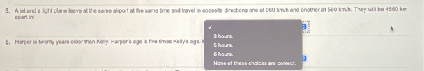 A jet and a light plane leave at the same airport at the same time and travel in opposite directions one at 960 km/h and another at 560 km/h. They will be 4560 km
apart in:
6, Harper is twenty years older than Kelly. Harper's age is five times Kelly's age. I 3 hours. 5 hours.
6 hours.
None of these choices are correct.