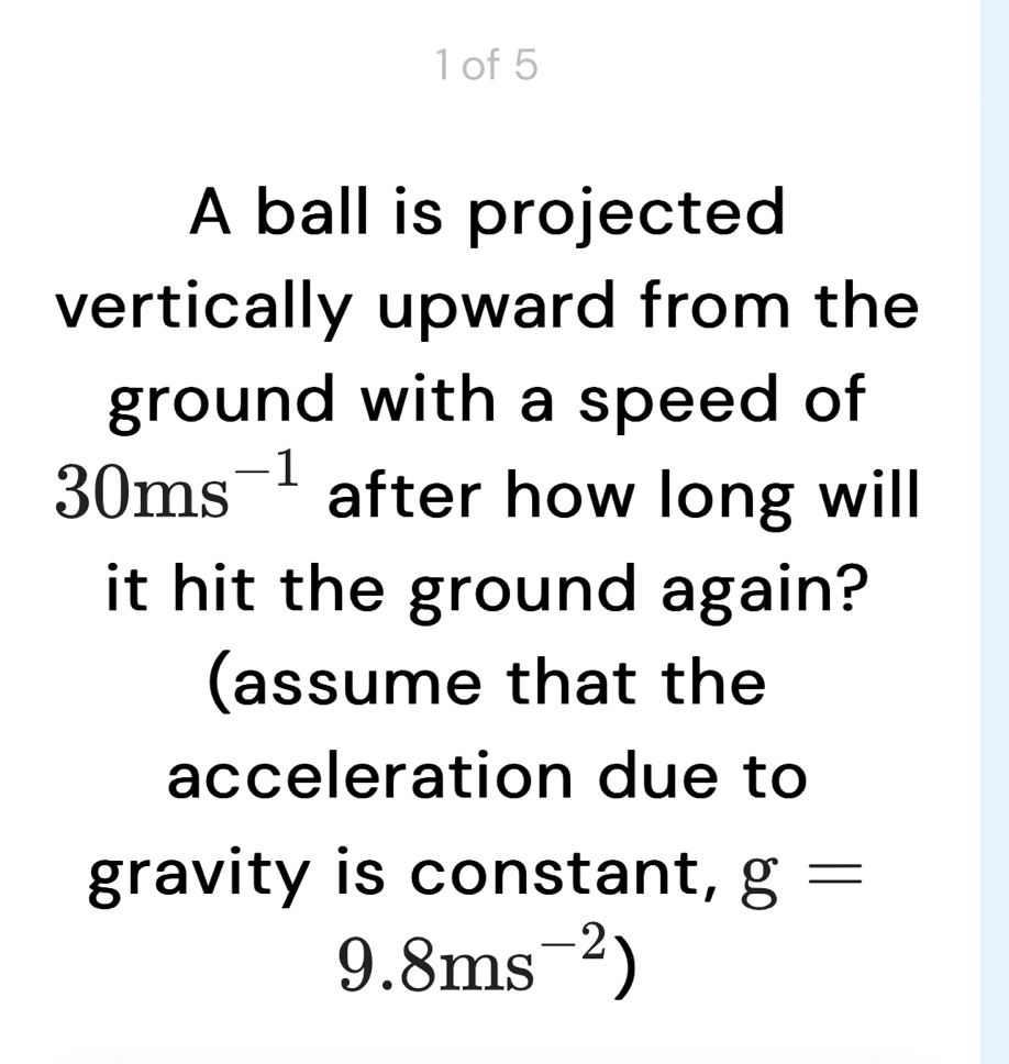 of 5 
A ball is projected 
vertically upward from the 
ground with a speed of
30ms^(-1) after how long will 
it hit the ground again? 
(assume that the 
acceleration due to 
gravity is constant, g=
9.8ms^(-2))