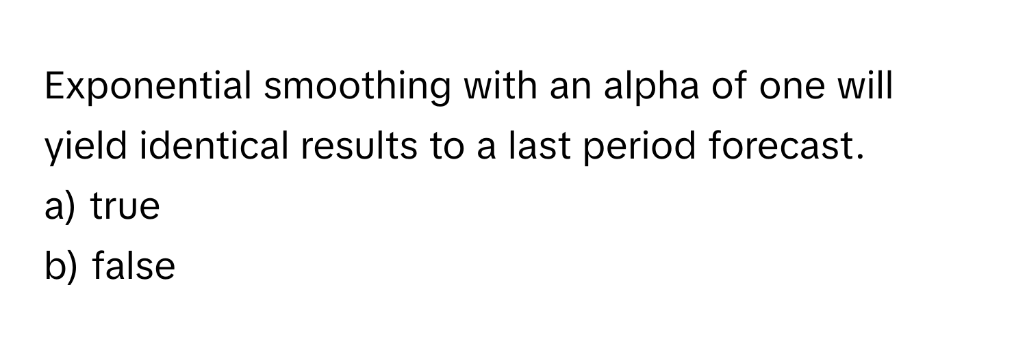 Exponential smoothing with an alpha of one will yield identical results to a last period forecast.

a) true
b) false