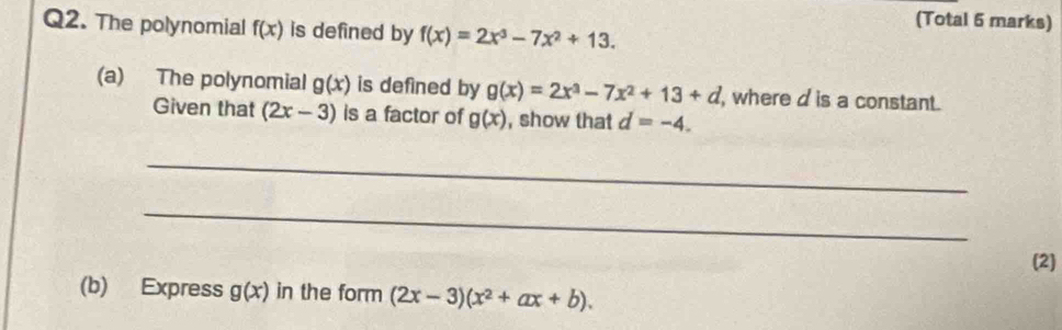 (Total 5 marks) 
Q2. The polynomial f(x) is defined by f(x)=2x^3-7x^2+13. 
(a) The polynomial g(x) is defined by g(x)=2x^3-7x^2+13+d , where d is a constant. 
Given that (2x-3) is a factor of g(x) , show that d=-4. 
_ 
_ 
(2) 
(b) Express g(x) in the form (2x-3)(x^2+ax+b).