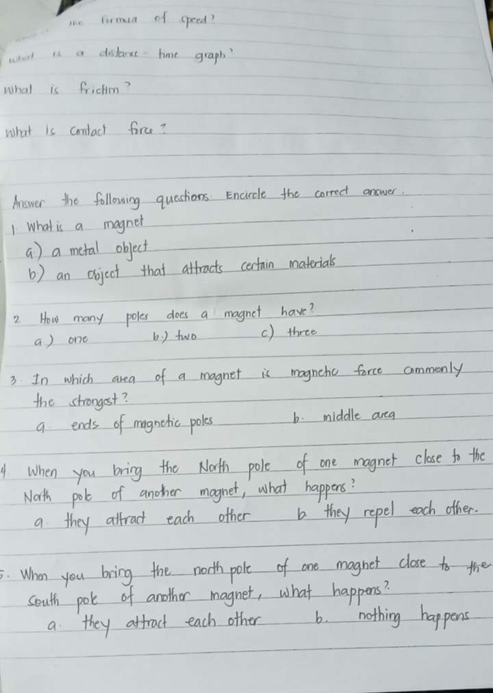 me firmua of speed?
what is a distance-hme graph?
what is frichm?
what is contact force?
Answer the following questions. Encircle the correct answer.
1 What is a magnet
a ) a metal object
b ) an object that atfracts certain materials
2 How many poles does a magnet have?
a ) one b. ) two c) three
3 In which area of a magnet is magnetic force commonly
the strongost?
q ends of magnetic poles b. middle area
4 When you bring the Nath pole of one magnet close to the
North polt of anoher magnet, what happens?
a they altract each other they repel each other.
5. When you bring the north pole of one magnet close to the
south pole of another magnet, what happens?
a they attract each other 6. nothing happens