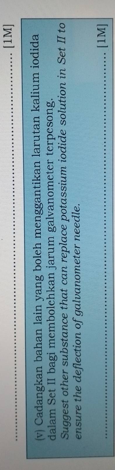 [1M] 
(v) Cadangkan bahan lain yang boleh menggantikan larutan kalium iodida 
dalam Set II bagi membolehkan jarum galvanometer terpesong. 
Suggest other substance that can replace potassium iodide solution in Set II to 
ensure the deflection of galvanometer needle. 
_[1M]