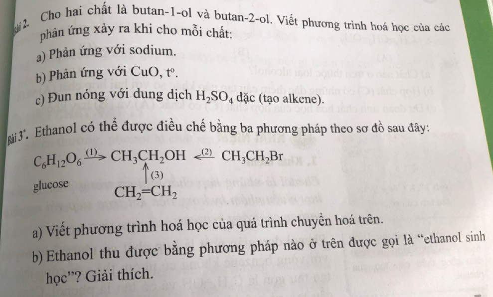 Mi 2. Cho hai chất là butan -1 -ol và butan -2 -ol. Viết phương trình hoá học của các 
phản ứng xảy ra khi cho mỗi chất: 
a) Phản ứng với sodium. 
b) Phản ứng với CuO, t^0. 
c) Đun nóng với dung dịch H_2SO_4 đặc (tạo alkene). 
Bài 3. Ethanol có thể được điều chế bằng ba phương pháp theo sơ đồ sau đây:
C_6H_12O_6xrightarrow (1)CH_3CH_2OHarrow (2)CH_3CH_2Br
(3) 
glucose
CH_2=CH_2
a) Viết phương trình hoá học của quá trình chuyển hoá trên. 
b) Ethanol thu được bằng phương pháp nào ở trên được gọi là “ethanol sinh 
học”? Giải thích.