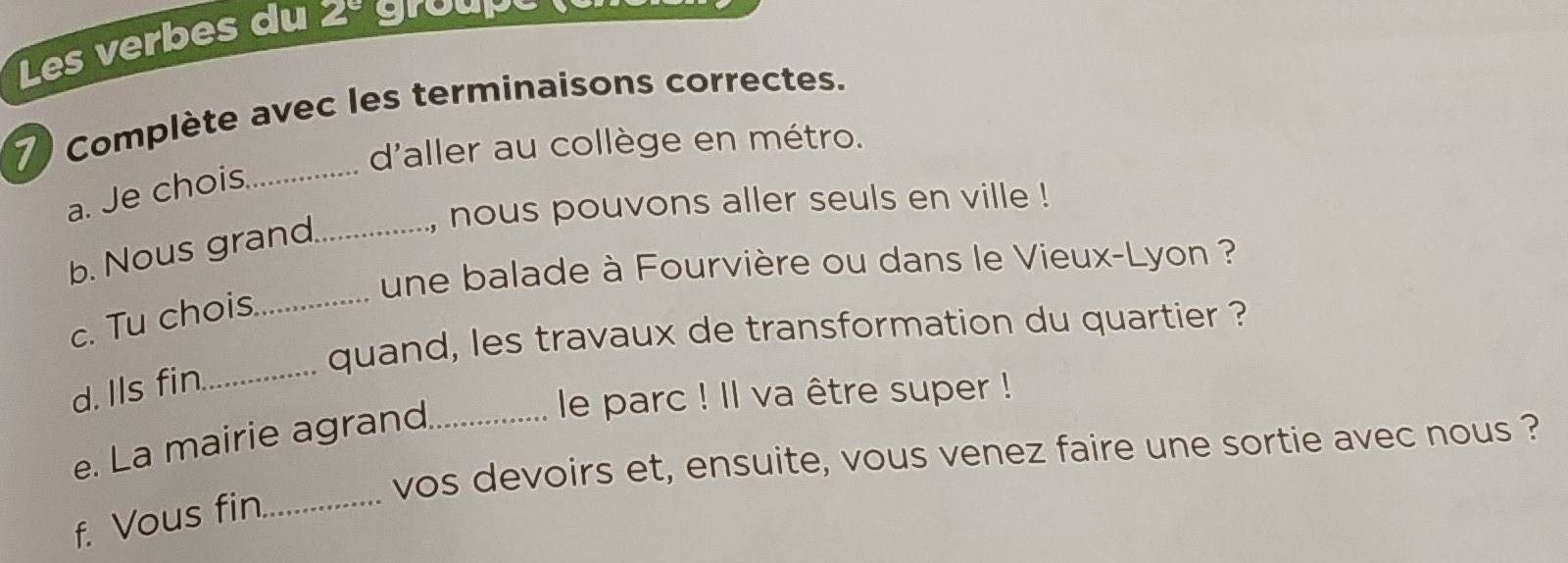 Les verbes du 2° groare 
7 Complète avec les terminaisons correctes. 
d'aller au collège en métro. 
a. Je chois_ 
, nous pouvons aller seuls en ville ! 
b. Nous grand_ 
une balade à Fourvière ou dans le Vieux-Lyon ? 
c. Tu chois_ 
quand, les travaux de transformation du quartier ? 
d. Ils fin._ 
e. La mairie agrand_ 
le parc ! Il va être super ! 
vos devoirs et, ensuite, vous venez faire une sortie avec nous ? 
f. Vous fin_