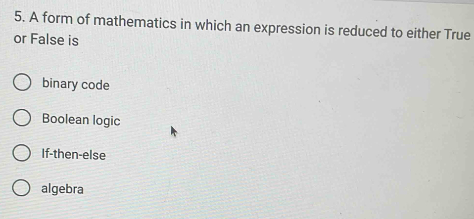 A form of mathematics in which an expression is reduced to either True
or False is
binary code
Boolean logic
If-then-else
algebra