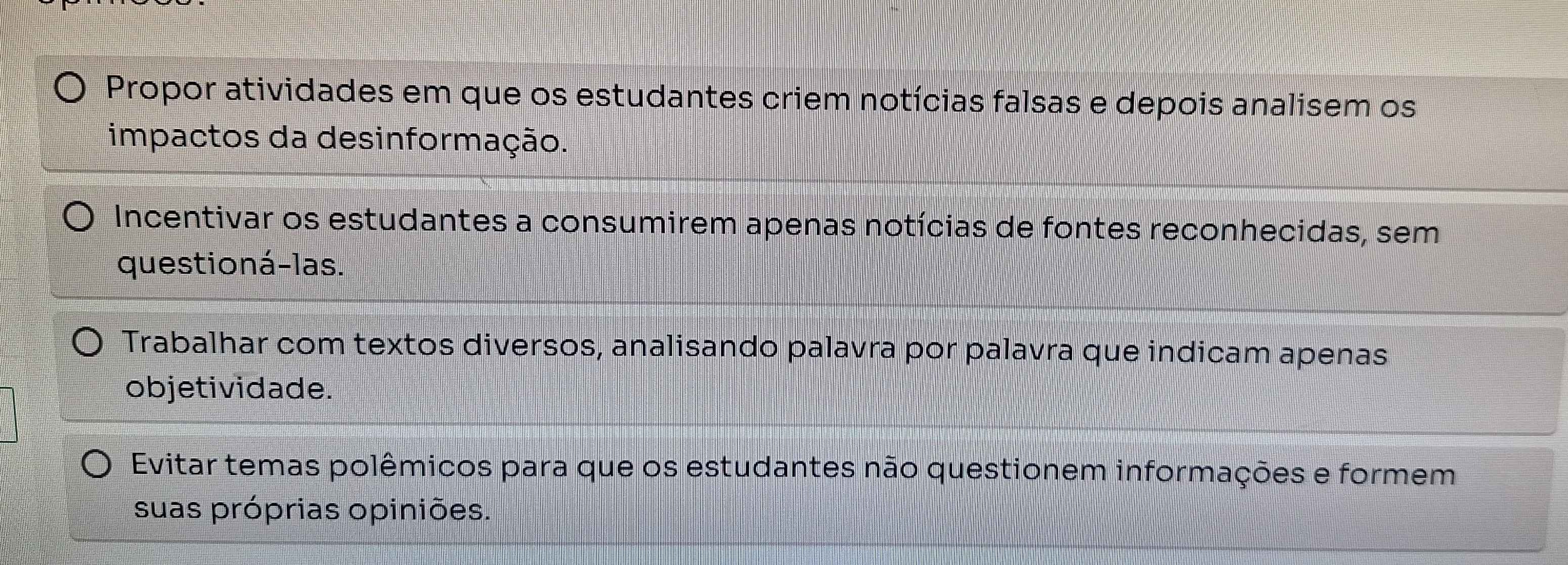 Propor atividades em que os estudantes criem notícias falsas e depois analisem os
impactos da desinformação.
Incentivar os estudantes a consumirem apenas notícias de fontes reconhecidas, sem
questioná-las.
Trabalhar com textos diversos, analisando palavra por palavra que indicam apenas
objetividade.
Evitar temas polêmicos para que os estudantes não questionem informações e formem
suas próprias opiniões.