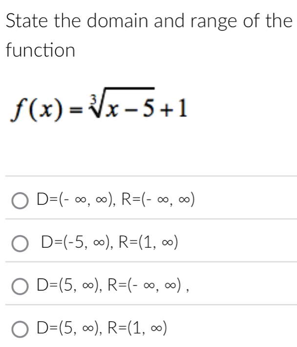 State the domain and range of the
function
f(x)=sqrt[3](x-5)+1
D=(-∈fty ,∈fty ), R=(-∈fty ,∈fty )
D=(-5,∈fty ), R=(1,∈fty )
D=(5,∈fty ), R=(-∈fty ,∈fty ),
D=(5,∈fty ), R=(1,∈fty )