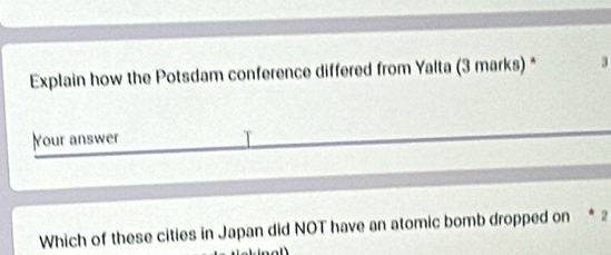 Explain how the Potsdam conference differed from Yalta (3 marks) * 
Your answer 
Which of these cities in Japan did NOT have an atomic bomb dropped on * 2