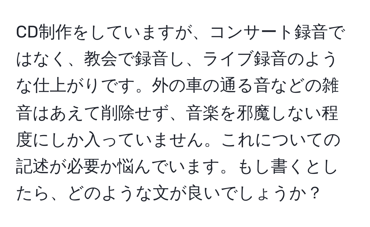 CD制作をしていますが、コンサート録音ではなく、教会で録音し、ライブ録音のような仕上がりです。外の車の通る音などの雑音はあえて削除せず、音楽を邪魔しない程度にしか入っていません。これについての記述が必要か悩んでいます。もし書くとしたら、どのような文が良いでしょうか？