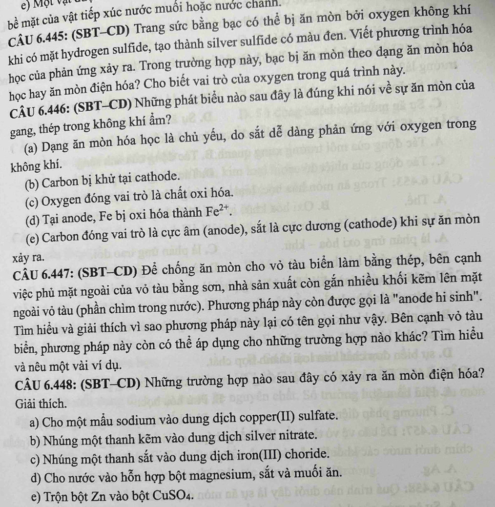 ộ t v ậ t  t
bề mặt của vật tiếp xúc nước muối hoặc nước chanh.
CÂU 6.445: (SBT-CD) Trang sức bằng bạc có thể bị ăn mòn bởi oxygen không khí
khi có mặt hydrogen sulfide, tạo thành silver sulfide có màu đen. Viết phương trình hóa
học của phản ứng xảy ra. Trong trường hợp này, bạc bị ăn mòn theo dạng ăn mòn hóa
học hay ăn mòn điện hóa? Cho biết vai trò của oxygen trong quá trình này.
CÂU 6.446: (SBT-CD) Những phát biểu nào sau đây là đúng khi nói về sự ăn mòn của
gang, thép trong không khí ẩm?
(a) Dạng ăn mòn hóa học là chủ yếu, do sắt dễ dàng phản ứng với oxygen trong
không khí.
(b) Carbon bị khử tại cathode.
(c) Oxygen đóng vai trò là chất oxi hóa.
(d) Tại anode, Fe bị oxi hóa thành Fe^(2+).
(e) Carbon đóng vai trò là cực âm (anode), sắt là cực dương (cathode) khi sự ăn mòn
xảy ra.
CÂU 6.447: (SBT-CD) Để chống ăn mòn cho vỏ tàu biển làm bằng thép, bên cạnh
việc phủ mặt ngoài của vỏ tàu bằng sơn, nhà sản xuất còn gắn nhiều khối kẽm lên mặt
ngoài vỏ tàu (phần chìm trong nước). Phương pháp này còn được gọi là "anode hi sinh".
Tìm hiều và giải thích vì sao phương pháp này lại có tên gọi như vậy. Bên cạnh vỏ tàu
biển, phương pháp này còn có thể áp dụng cho những trường hợp nào khác? Tìm hiểu
và nêu một vài ví dụ.
CÂU 6.448: (SBT-CD) Những trường hợp nào sau đây có xảy ra ăn mòn điện hóa?
Giải thích.
a) Cho một mẫu sodium vào dung dịch copper(II) sulfate.
b) Nhúng một thanh kẽm vào dung dịch silver nitrate.
c) Nhúng một thanh sắt vào dung dịch iron(III) choride.
d) Cho nước vào hỗn hợp bột magnesium, sắt và muối ăn.
e) Trộn bột Zn vào bột CuSO4.