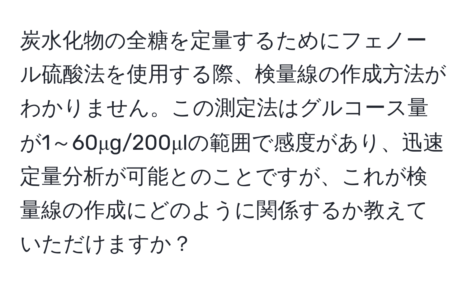 炭水化物の全糖を定量するためにフェノール硫酸法を使用する際、検量線の作成方法がわかりません。この測定法はグルコース量が1～60μg/200μlの範囲で感度があり、迅速定量分析が可能とのことですが、これが検量線の作成にどのように関係するか教えていただけますか？