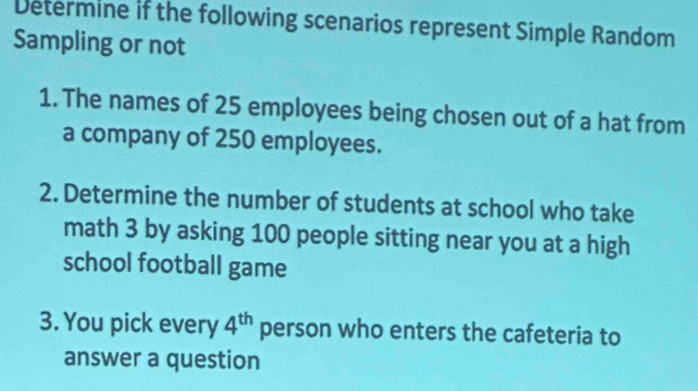 Determine if the following scenarios represent Simple Random 
Sampling or not 
1. The names of 25 employees being chosen out of a hat from 
a company of 250 employees. 
2. Determine the number of students at school who take 
math 3 by asking 100 people sitting near you at a high 
school football game 
3. You pick every 4^(th) person who enters the cafeteria to 
answer a question