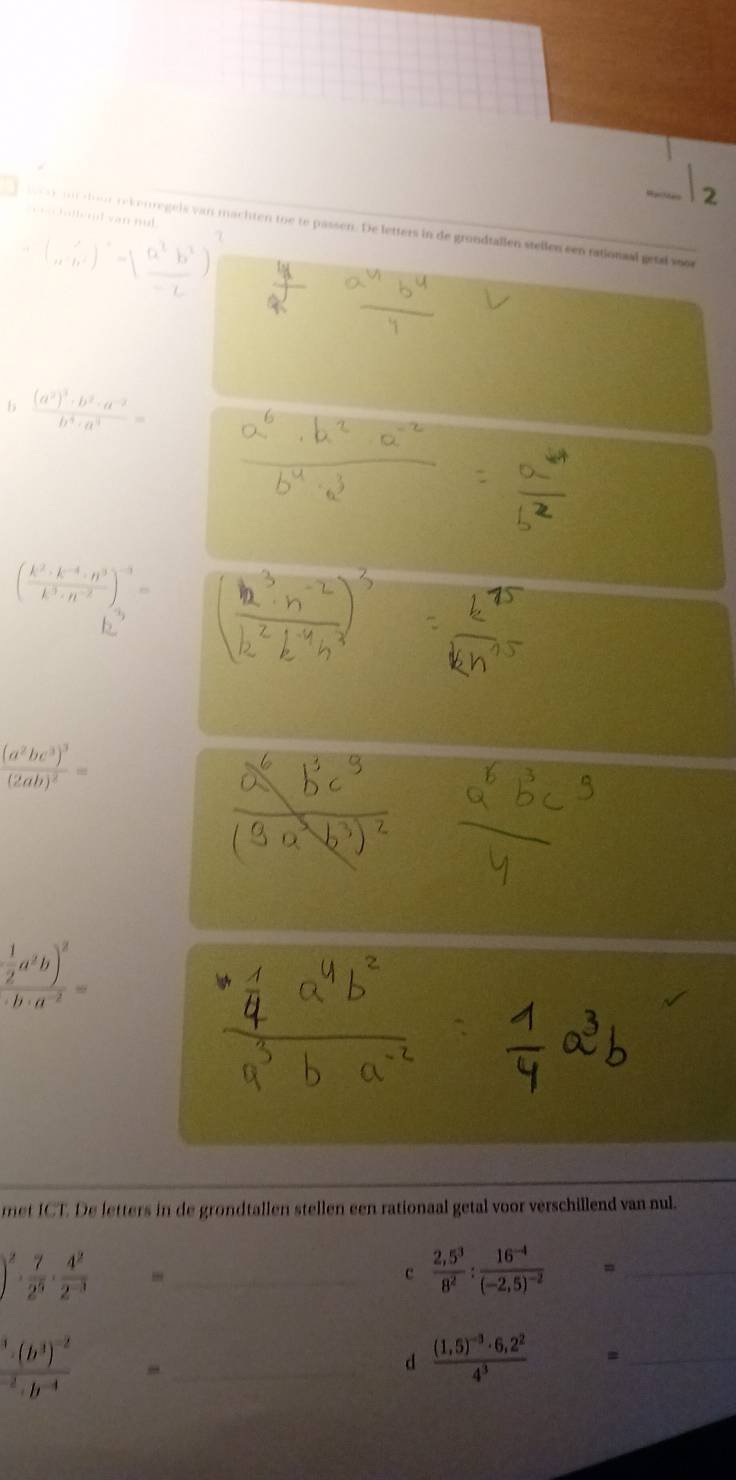 seecchallend van nul 
ar on aoor rekenregels van machten toe te passen. De letters in de grondtallen stellen een rationaal geta soor 
b frac (a^2)^3· b^2· a^(-2)b^4· a^3=
( (k^2· k^(-4)· n^3)/k^3· n^(-2) )^-3=
frac (a^2bc^3)^3(2ab)^2=
frac  1/2 a^2b)^2· b· a^(-2)=
met ICT. De letters in de grondtallen stellen een rationaal getal voor verschillend van nul.
)^2·  7/2^5 ·  4^2/2^(-3) 
_c  (2,5^3)/8^2 :frac 16^(-4)(-2,5)^-2 =_
frac ^34^-2· h^(-4)
_d frac (1,5)^-3· 6,2^24^3 = _