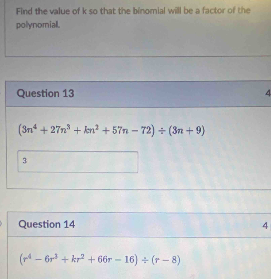 Find the value of k so that the binomial will be a factor of the
polynomial.
Question 13 4
(3n^4+27n^3+kn^2+57n-72)/ (3n+9)
3
Question 14 4
(r^4-6r^3+kr^2+66r-16)/ (r-8)