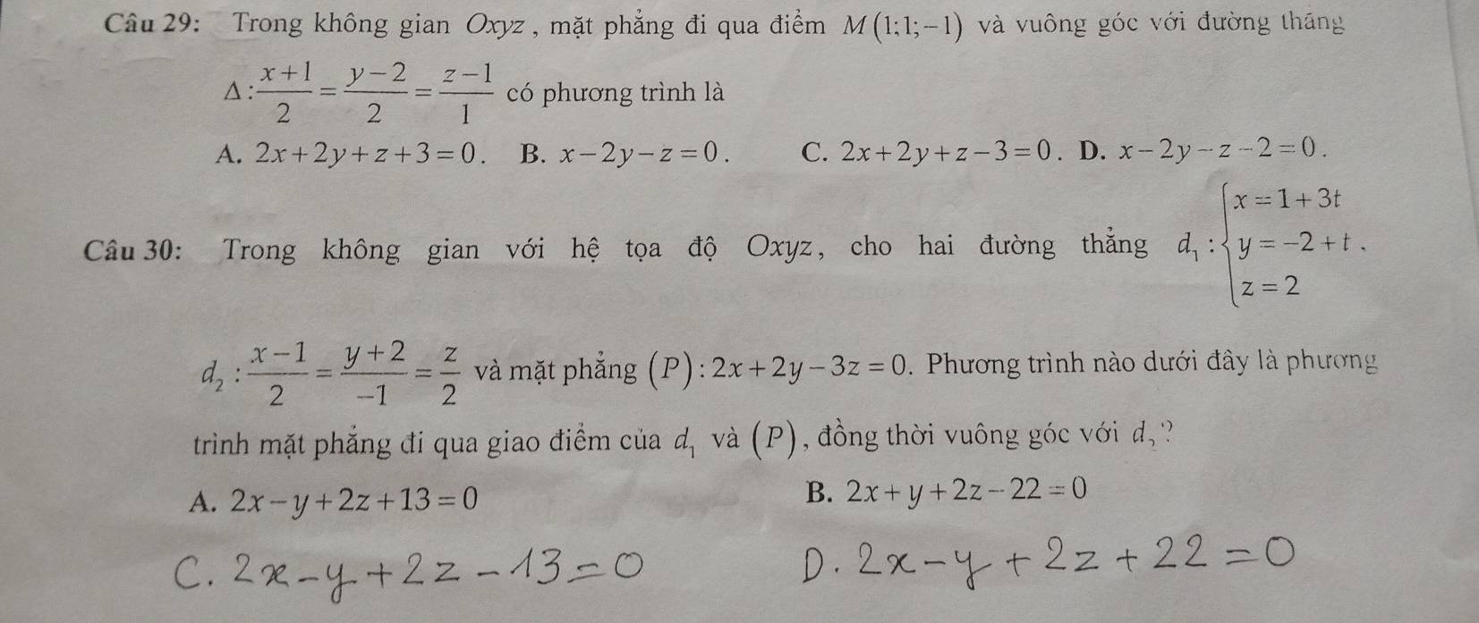 Cầu 29: Trong không gian Oxyz , mặt phẳng đi qua điểm M(1;1;-1) và vuông góc với đường tháng^(: frac x+1)2= (y-2)/2 = (z-1)/1  có phương trình là
A. 2x+2y+z+3=0. B. x-2y-z=0. C. 2x+2y+z-3=0. D. x-2y-z-2=0. 
Câu 30: Trong không gian với hệ tọa độ Oxyz, cho hai đường thẳng d_1:beginarrayl x=1+3t y=-2+t. z=2endarray.
d_2: (x-1)/2 = (y+2)/-1 = z/2  và mặt phẳng (P): 2x+2y-3z=0. Phương trình nào dưới đây là phương
trinh mặt phẳng đi qua giao điểm của d, và (P), đồng thời vuông góc với d_2
A. 2x-y+2z+13=0
B. 2x+y+2z-22=0