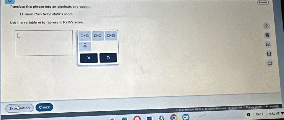 Translate this phrase into an algebraic expression.
11 more than twice Malik's score 
Use the variable m to represent Malik's score. 
7
□ +□ □ -□ □ * □
 □ /□  
× 5 
Expronation Check Accessibality 
Centir 
Dec 9 9:42 US