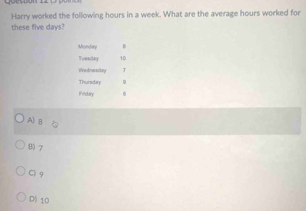 Harry worked the following hours in a week. What are the average hours worked for
these five days?
Monday 8
Tuesday 10
Wednesday 7
Thursday 9
Friday 6
A) 8
B) 7
C) 9
D) 10