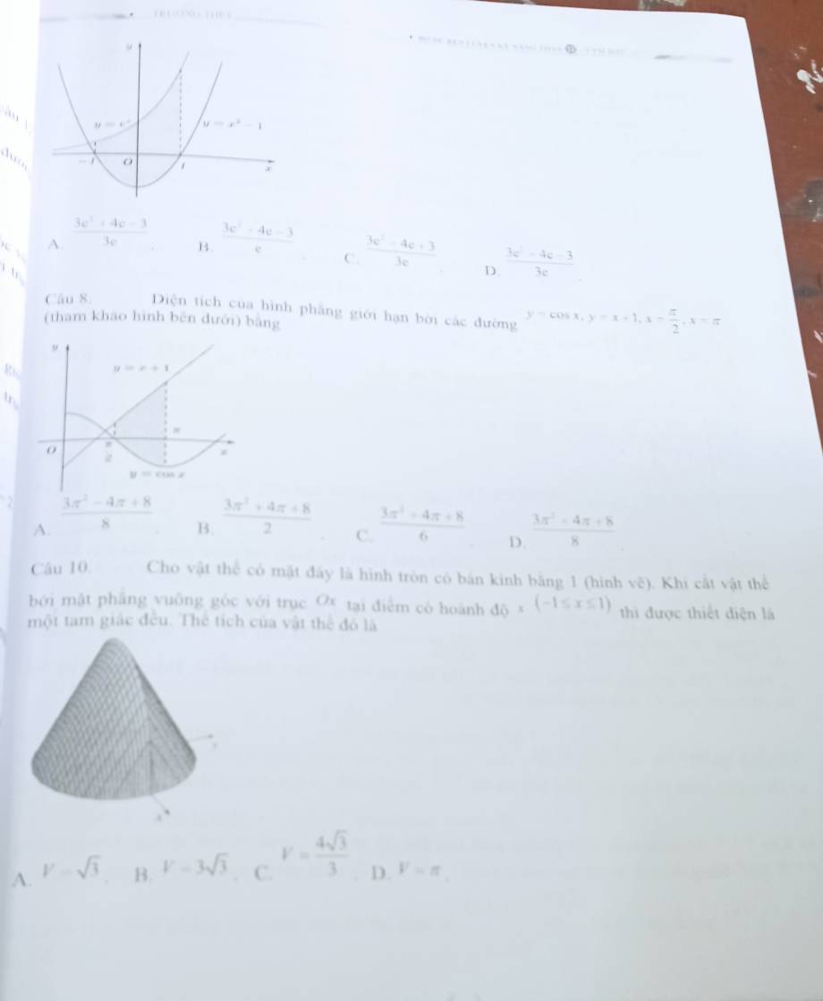 √ A.  (3c^2+4c-3)/3c   (3e^2-4e-3)/e 
B.
C  (3e^2-4e+3)/3e  D.  (3c^2-4c-3)/3c 
Câu 8. Diện tích của hình phẳng giới hạn bời các đường y=cos x,y=x+1,x- π /2 ,x-π
(tham kháo hình běn dưới) bằng
Ri
In
A.  (3π^2-4π +8)/8   (3π^2-4π +8)/6  D  (3π^2-4π +8)/8 
B.
C.
Câu 10. Cho vật thể có mặt đây là hình tròn có bán kinh bằng 1 (hình vẽ). Khi cắt vật thể
bởi mật phāng vuông gòc với trục Ox tại điễm có hoành d_x(-1≤ x≤ 1) thi được thiết điện là
một tam giác đều. Thể tích của vật thể đô là
A. V=sqrt(3) B. V=3sqrt(3). C. V= 4sqrt(3)/3  D. V=π