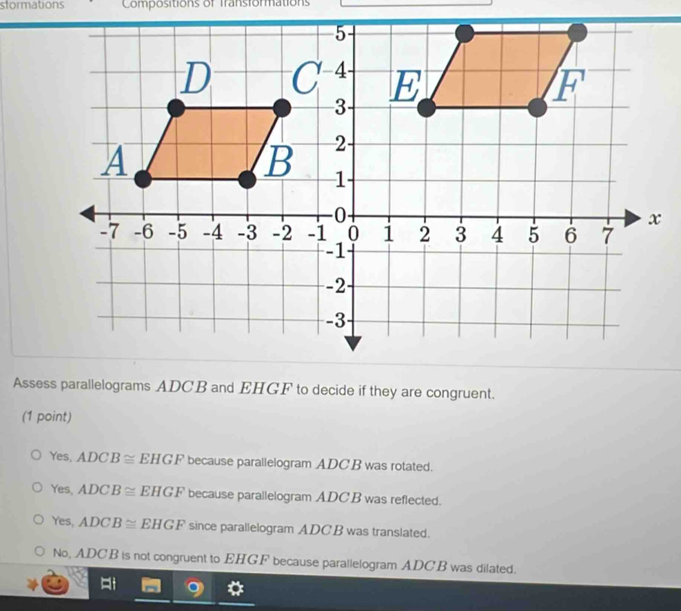 stormations Compositions of Transformations
Assess parallelograms ADCB and EHGF to decide if they are congruent.
(1 point)
Yes, ADCB≌ EHGF because parallelogram ADCB was rotated.
Yes, ADCB≌ EHGF because parallelogram ADC B was reflected.
Yes, ADCB≌ EHGF since parallelogram ADCB was translated.
No, ADCB is not congruent to EHGF because parallelogram ADCB was dilated.