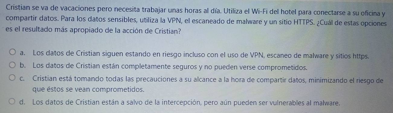 Cristian se va de vacaciones pero necesita trabajar unas horas al día. Utiliza el Wi-Fi del hotel para conectarse a su oficina y
compartir datos. Para los datos sensibles, utiliza la VPN, el escaneado de malware y un sitio HTTPS. ¿Cuál de estas opciones
es el resultado más apropiado de la acción de Cristian?
a. Los datos de Cristian siguen estando en riesgo incluso con el uso de VPN, escaneo de malware y sitios https.
b. Los datos de Cristian están completamente seguros y no pueden verse comprometidos.
c. Cristian está tomando todas las precauciones a su alcance a la hora de compartir datos, minimizando el riesgo de
que éstos se vean comprometidos.
d. Los datos de Cristian están a salvo de la intercepción, pero aún pueden ser vulnerables al malware.