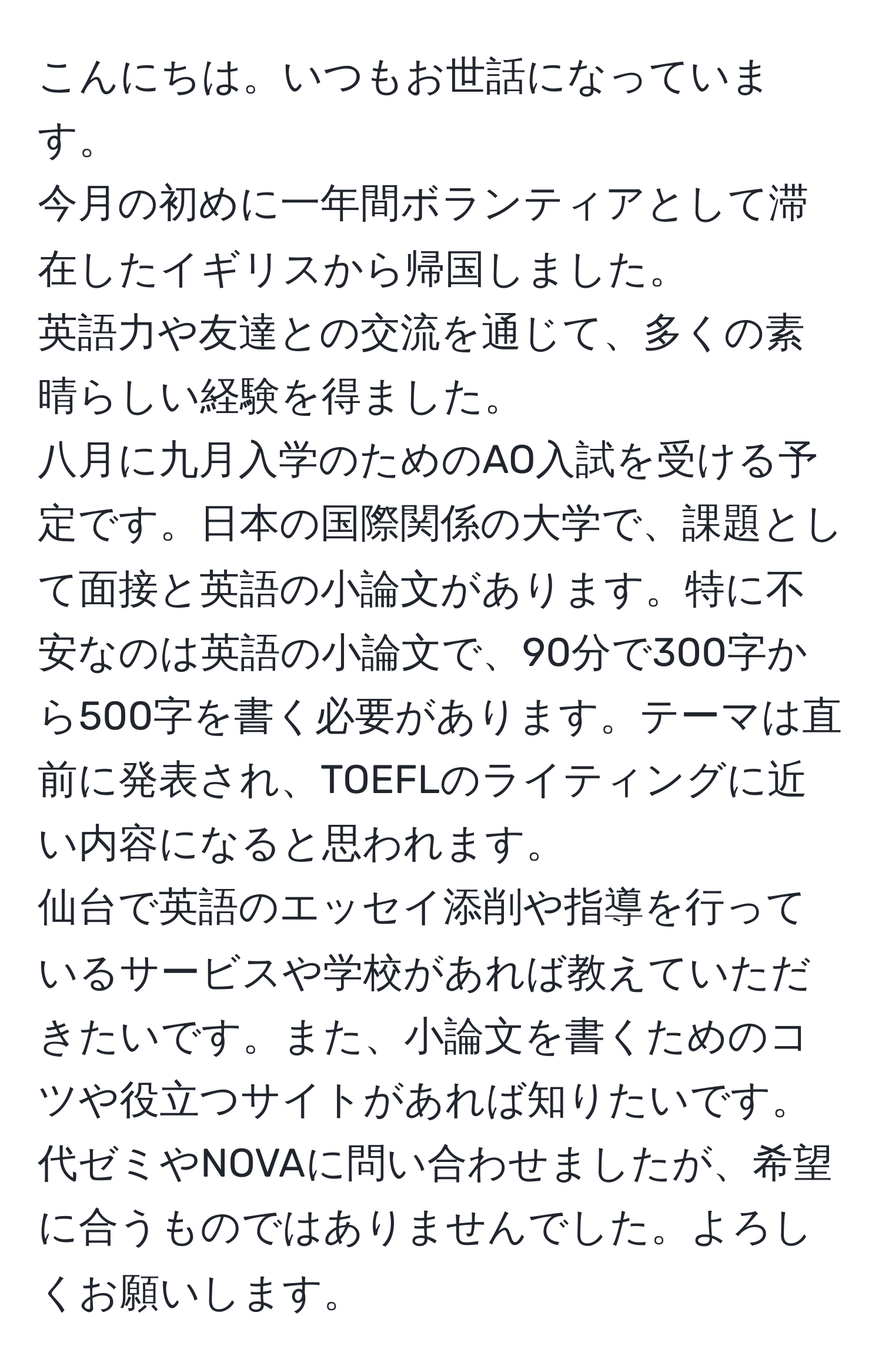 こんにちは。いつもお世話になっています。
今月の初めに一年間ボランティアとして滞在したイギリスから帰国しました。
英語力や友達との交流を通じて、多くの素晴らしい経験を得ました。 
八月に九月入学のためのAO入試を受ける予定です。日本の国際関係の大学で、課題として面接と英語の小論文があります。特に不安なのは英語の小論文で、90分で300字から500字を書く必要があります。テーマは直前に発表され、TOEFLのライティングに近い内容になると思われます。 
仙台で英語のエッセイ添削や指導を行っているサービスや学校があれば教えていただきたいです。また、小論文を書くためのコツや役立つサイトがあれば知りたいです。代ゼミやNOVAに問い合わせましたが、希望に合うものではありませんでした。よろしくお願いします。