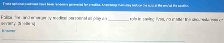 These optional questions have been randomly generated for practice. Answering them may reduce the quiz at the end of the section. 
Police, fire, and emergency medical personnel all play an _role in saving lives, no matter the circumstances or 
severity. (9 letters) 
Answer