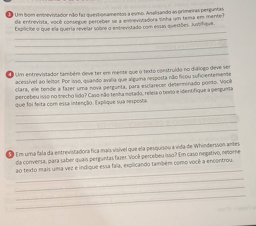 3 ) Um bom entrevistador não faz questionamentos a esmo. Analisando as primeiras perguntas 
da entrevista, você consegue perceber se a entrevistadora tinha um tema em mente? 
_ 
Explicite o que ela queria revelar sobre o entrevistado com essas questões. Justifique. 
_ 
_ 
_ 
4) Um entrevistador também deve ter em mente que o texto construído no diálogo deve ser 
acessível ao leitor. Por isso, quando avalia que alguma resposta não ficou suficientemente 
clara, ele tende a fazer uma nova pergunta, para esclarecer determinado ponto. Você 
percebeu isso no trecho lido? Caso não tenha notado, releia o texto e identifique a pergunta 
_ 
que foi feita com essa intenção. Explique sua resposta. 
_ 
_ 
_ 
5) Em uma fala da entrevistadora fica mais visível que ela pesquisou a vida de Whindersson antes 
da conversa, para saber quais perguntas fazer. Você percebeu isso? Em caso negativo, retorne 
_ 
ao texto mais uma vez e indique essa fala, explicando também como você a encontrou. 
_ 
_ 
_