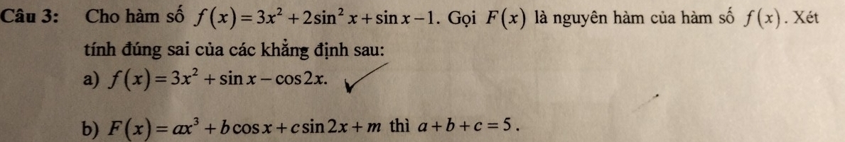 Cho hàm số f(x)=3x^2+2sin^2x+sin x-1. Gọi F(x) là nguyên hàm của hàm số f(x). Xét 
tính đúng sai của các khẳng định sau: 
a) f(x)=3x^2+sin x-cos 2x. 
b) F(x)=ax^3+bcos x+csin 2x+m thì a+b+c=5.