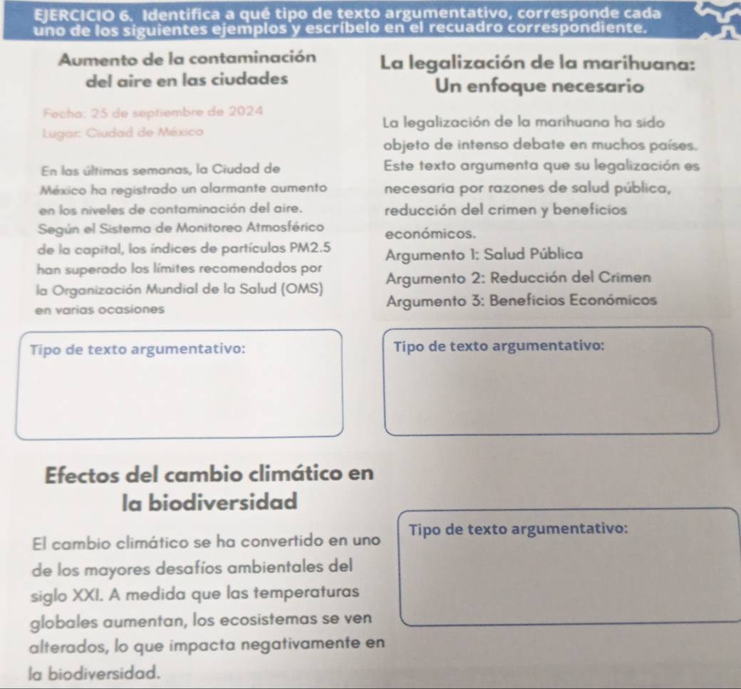 Identifica a qué tipo de texto argumentativo, corresponde cada
uno de los siguientes ejemplos y escríbelo en el recuadro correspondiente.
Aumento de la contaminación La legalización de la marihuana:
del aire en las ciudades Un enfoque necesario
Fecha: 25 de septiembre de 2024
La legalización de la marihuana ha sido
Lugar: Ciudad de México
objeto de intenso debate en muchos países.
En las últimas semanas, la Ciudad de Este texto argumenta que su legalización es
México ha registrado un alarmante aumento necesaria por razones de salud pública,
en los niveles de contaminación del aire. reducción del crimen y beneficios
Según el Sistema de Monitoreo Atmosférico económicos.
de la capital, los índices de partículas PM2.5 Argumento 1: Salud Pública
han superado los límites recomendados por
la Organización Mundial de la Salud (OMS) Argumento 2: Reducción del Crimen
en varias ocasiones Argumento 3: Beneficios Económicos
Tipo de texto argumentativo: Tipo de texto argumentativo:
Efectos del cambio climático en
la biodiversidad
El cambio climático se ha convertido en uno Tipo de texto argumentativo:
de los mayores desafíos ambientales del
siglo XXI. A medida que las temperaturas
globales aumentan, los ecosistemas se ven
alterados, lo que impacta negativamente en
la biodiversidad.