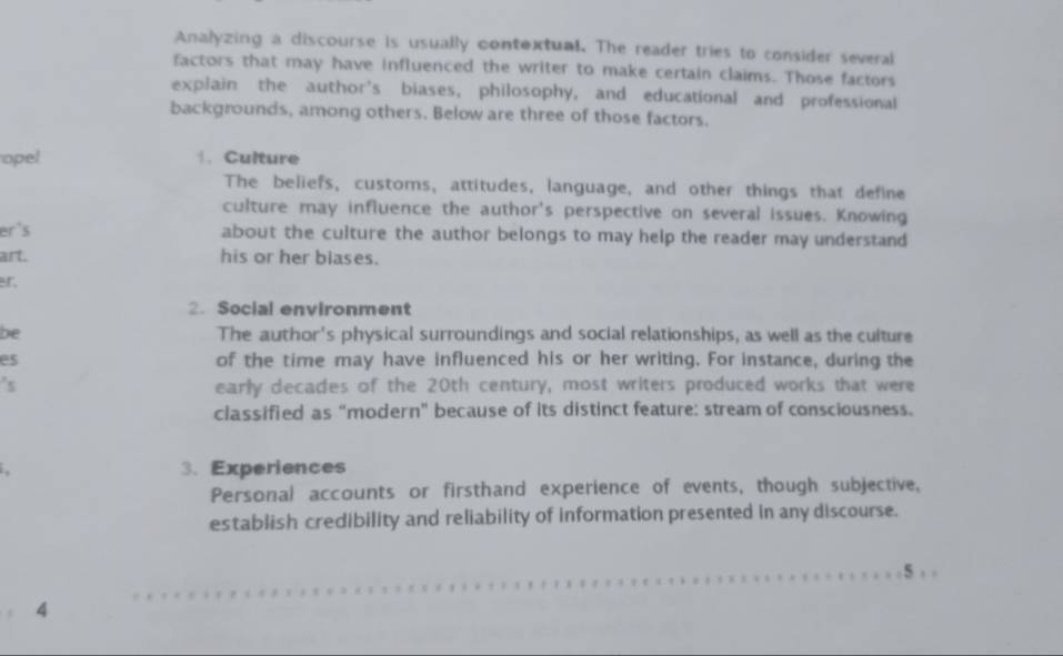 Analyzing a discourse is usually contextual. The reader tries to consider several 
factors that may have influenced the writer to make certain claims. Those factors 
explain the author's biases, philosophy, and educational and professional 
backgrounds, among others. Below are three of those factors. 
opel 1. Culture 
The beliefs, customs, attitudes, language, and other things that define 
culture may influence the author's perspective on several issues. Knowing 
er's about the culture the author belongs to may help the reader may understand 
art. his or her blases. 
r 
2. Social environment 
be The author's physical surroundings and social relationships, as well as the culture 
es of the time may have influenced his or her writing. For instance, during the 
's early decades of the 20th century, most writers produced works that were 
classified as “modern" because of its distinct feature: stream of consciousness. 
3. Experiences 
Personal accounts or firsthand experience of events, though subjective, 
establish credibility and reliability of information presented in any discourse. 
5 
。 4