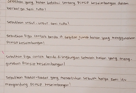 Selaskan yang kaban ketahui tentang prinsip keseimbangan dalam 
berkarya seni rupa! 
sebutkan onsur-unsur seni ruPa! 
sebutkan tiga contoh benda di sekitar Suman kalian yang menggunakan 
Prinsip keseimbangan! 
sebutkan tiga contch benda dilingkungan setolan kalian yang meng- 
gunakan Prinsie keseimbangan! 
sebutban Faltor-factor yang mementukan sebuah karya seni itu 
mengandong prinsip reseimbargan!