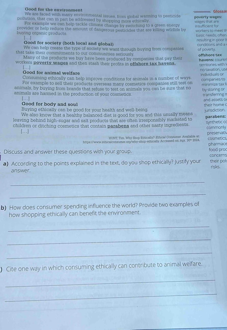 Good for the environment Glossa
We are faced with many environmental issues, from global warming to pesticide poverty wages:
pollution, that can in part be addressed by shopping more ethically. wages that are
For example we can help tackle climate change by switching to a green energy insufficient for
provider or help reduce the amount of dangerous pesticides that are killing wildlife by
buying organic products. workers to meet th
[...] basic needs, often
resulting in poor li
Good for society (both local and global) conditions and a 
We can help create the type of society we want through buying from companies of poverty.
that take their commitments to our communities seriously.
Many of the products we buy have been produced by companies that pay their offshore tax havens: countri
workers poverty wages and then stash their profits in offshore tax havens. territories with I
[..]
Good for animal welfare no taxation, use
individuals or
Consuming ethically can help improve conditions for animals in a number of ways.
For example to sell their products overseas many cosmetics companies still test on companies to
animals, by buying from brands that refuse to test on animals you can be sure that no minimize tax li
by storing or
animals are harmed in the production of your cosmetics. transferring n
[...]
and assets o
Good for body and soul their home c
Buying ethically can be good for your health and well-being.
We also know that a healthy balanced diet is good for you and this usually means jurisdiction.
leaving behind high-sugar and salt products that are often irresponsibly marketed to parabens:
children or ditching cosmetics that contain parabens and other nasty ingredients. synthetic co
[...] commonly
HUNT, Tim. Why Shop Ethically? Ethical Consumer. Available at: preservatiy
https://www.ethicalconsumer.org/why-shop-ethically. Accessed on: Apr. 30 2024. cosmetics
pharmace
Discuss and answer these questions with your group. food proc
concerns
a) According to the points explained in the text, do you shop ethically? Justify your their pot
risks.
answer.
_
_
b) How does consumer spending influence the world? Provide two examples of
how shopping ethically can benefit the environment.
_
_
_
) Cite one way in which consuming ethically can contribute to animal welfare.
_
_