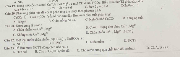 A NH_3 B. NO_2
Câu 19. Trong một cốc có a mol Ca^(2+) , b mol Mg^(2+) , c mol Cl', d mol 1 IC ` D T Biểu thức liên hệ giữa a, b, c, d là:
A. a+b=c+d B. 2a+2b=c+d C. 3a+3b=c+d D. 2a+b=c+d
Câu 20. Phản ứng phân hủy đá vôi là phản ứng thu nhiệt theo phương trình :
CaCO_3□ CaO+CO_2. Yếu tố nào sau đây làm giảm hiệu suất phản ứng:
A. Tă ngt° B. Giảm nồng độ CO_2 C. Nghiền nhỏ CaCO_3 D. Tăng áp suất
Câu 21. Nước cứng là nước :
A. Chứa nhiều ion Ca^(2+), Mg^(2+) B. Chứa 1 lượng cho phép Ca^(2+), Mg^(2+)
C. Không chứa Ca^(2+), Mg^(2+) D. Chứa nhiều Ca^(2+), Mg^(2+), HCO_3^(-
Câu 22. Một loại nước chứa nhiều Ca(HCO_3))_2 , NaHCO₃ là :
A. NCTT B. NCVC
Câu 23. Để làm mềm NCTT dùng cách nào sau : C. nước mềm D. NCTP
A. Đun sôi B. Cho d^2Ca(OH)_2 vừa đù C. Cho nước cứng qua chất trao đổi cationit D. Cả A, B và C