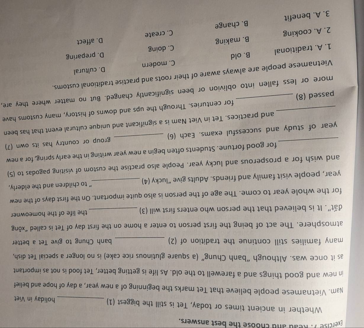 Read and choose the best answers.
Whether in ancient times or today, Tet is still the biggest (1) _holiday in Viet
Nam. Vietnamese people believe that Tet marks the beginning of a new year, a day of hope and belief
in new and good things and a farewell to the old. As life is getting better, Tet food is not as important
as it once was. Although “banh Chung” (a square glutinous rice cake) is no longer a special Tet dish,
many families still continue the tradition of (2) _banh Chung to give Tet a better
atmosphere. The act of being the first person to enter a home on the first day of Tet is called “xông
đất". It is believed that the person who enters first will (3) _the life of the homeowner
for the whole year to come. The age of the person is also quite important. On the first days of the new
year, people visit family and friends. Adults give “lucky (4) _" to children and the elderly,
and wish for a prosperous and lucky year. People also practise the custom of visiting pagodas to (5)
for good fortune. Students often begin a new year writing in the early spring, for a new
_year of study and successful exams. Each (6) _group or country has its own (7)
and practices. Tet in Viet Nam is a significant and unique cultural event that has been
_passed (8) _for centuries. Through the ups and downs of history, many customs have
more or less fallen into oblivion or been significantly changed. But no matter where they are,
Vietnamese people are always aware of their roots and practise traditional customs.
D. cultural
1. A. traditional B. old C. modern
C. doing D. preparing
C. create D. affect
2. A. cooking B. making
3. A. benefit B. change