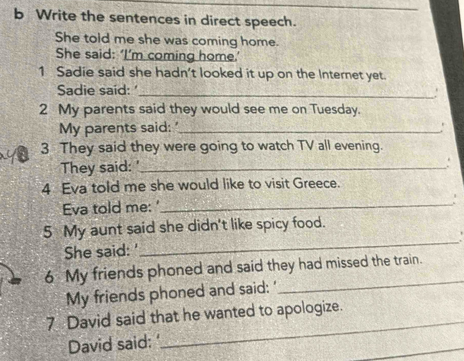 Write the sentences in direct speech. 
She told me she was coming home. 
She said: ‘I’m coming home.’ 
1 Sadie said she hadn’t looked it up on the Internet yet. 
Sadie said:'_ ' 
2 My parents said they would see me on Tuesday. 
My parents said: "_ ' 
3 They said they were going to watch TV all evening. 
They said: '_ 
4 Eva told me she would like to visit Greece. 
Eva told me: '_ 
5 My aunt said she didn't like spicy food. 
She said: ' 
_ 
6 My friends phoned and said they had missed the train. 
My friends phoned and said: ' 
_ 
7 David said that he wanted to apologize. 
David said: 
_ 
_