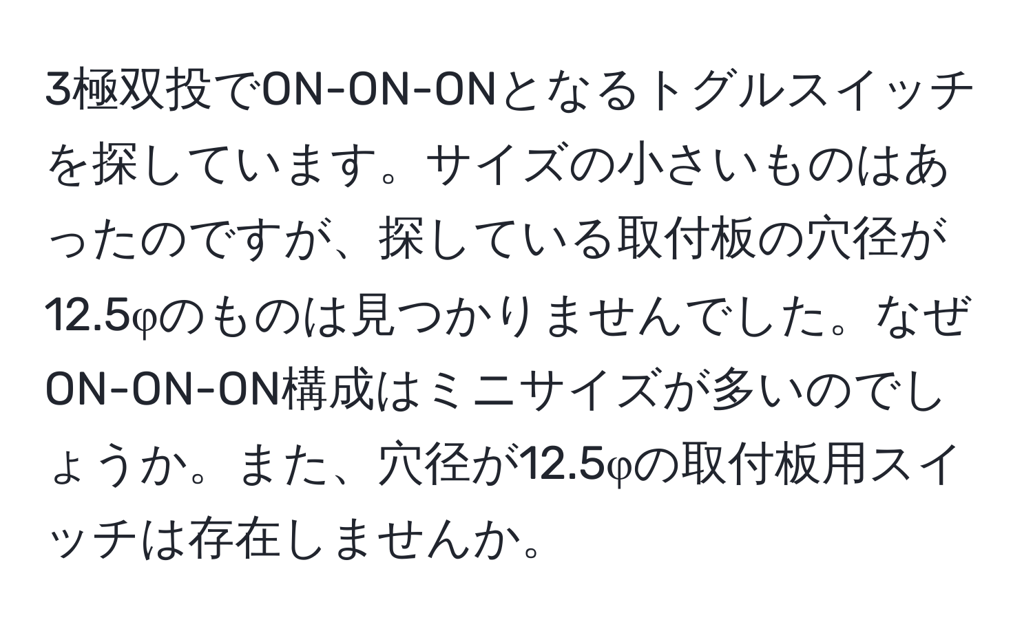 3極双投でON-ON-ONとなるトグルスイッチを探しています。サイズの小さいものはあったのですが、探している取付板の穴径が12.5φのものは見つかりませんでした。なぜON-ON-ON構成はミニサイズが多いのでしょうか。また、穴径が12.5φの取付板用スイッチは存在しませんか。