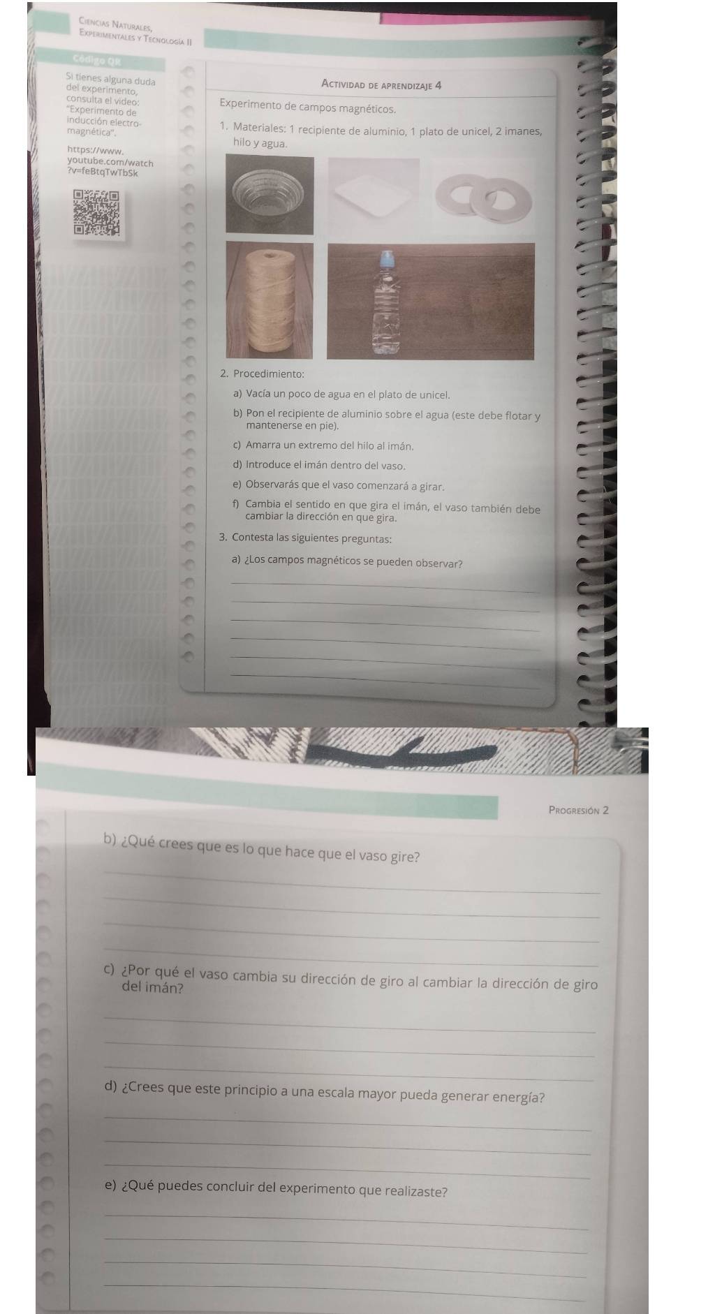 Ciencias Naturales 
Experimentales y Tecnología II 
Si tíenes alguna duda 
Actividad de aprendizaie 4 
del experimento, 
consulta el video Experimento de campos magnéticos. 
''Experimento de 
inducción electro 1. Materiales: 1 recipiente de aluminio, 1 plato de unicel, 2 imanes, 
hilo y agua. 
youtube.com/watch 
?v=feBtqTwTbSk 
2. Procedimiento: 
a) Vacía un poco de agua en el plato de unicel 
b) Pon el recipiente de aluminio sobre el agua (este debe flotar y 
mantenerse en pie). 
c) Amarra un extremo del hilo al imán 
d) Introduce el imán dentro del vaso. 
e) Observarás que el vaso comenzará a girar. 
f) Cambia el sentido en que gira el imán, el vaso también debe 
cambiar la dirección en que gira. 
3. Contesta las siguientes preguntas 
a) ¿Los campos magnéticos se pueden observar? 
_ 
_ 
_ 
_ 
_ 
_ 
Progresión 2 
b) ¿Qué crees que es lo que hace que el vaso gire? 
_ 
_ 
_ 
_ 
c) ¿Por qué el vaso cambia su dirección de giro al cambiar la dirección de giro 
del imán? 
_ 
_ 
_ 
d) ¿Crees que este principio a una escala mayor pueda generar energía? 
_ 
_ 
_ 
e) ¿Qué puedes concluir del experimento que realizaste? 
_ 
_ 
_ 
_