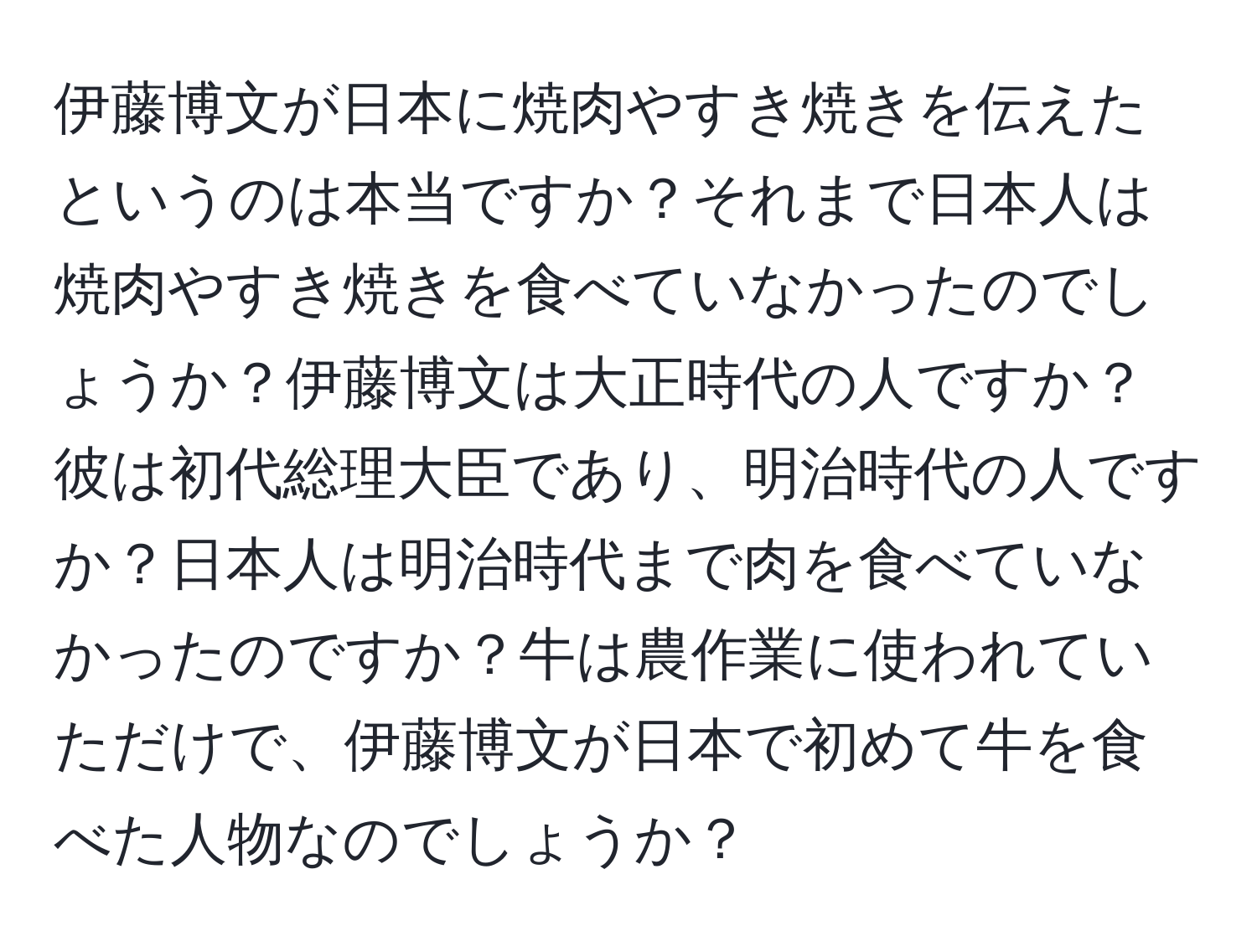 伊藤博文が日本に焼肉やすき焼きを伝えたというのは本当ですか？それまで日本人は焼肉やすき焼きを食べていなかったのでしょうか？伊藤博文は大正時代の人ですか？彼は初代総理大臣であり、明治時代の人ですか？日本人は明治時代まで肉を食べていなかったのですか？牛は農作業に使われていただけで、伊藤博文が日本で初めて牛を食べた人物なのでしょうか？