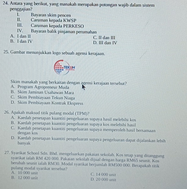 Antara yang berikut, yang manakah merupakan potongan wajib dalam sistem
penggajian?
I. Bayaran skim pencen
II. Caruman kepada KWSP
III. Caruman kepada PERKESO
IV. Bayaran balik pinjaman perumahan
A. I dan II C. II dan III
B. I dan IV D. III dan IV
25. Gambar menunjukkan logo sebuah agensi kerajaan.
Skim manakah yang berkaitan dengan agensi kerajaan tersebut?
A. Program Agropreneur Muda
B. Skim Jaminan Usahawan Mara
C. Skim Pembiayaan Tekun Niaga
D. Skim Pembiayaan Kontrak Ekspress
26. Apakah maksud titik pulang modal (TPM)?
A. Kaedah penetapan kuantiti pengeluaran supaya hasil melebihi kos
B. Kaedah penetapan kuantiti pengeluaran supaya kos melebihi hasil
C. Kaedah penetapan kuantiti pengeluaran supaya memperoleh hasil bersamaan
dengan kos
D. Kaedah penetapan kuantiti pengeluaran supaya pengeluaran dapat dijalankan lebih
banyak
27. Syarikat School Sdn. Bhd. mengeluarkan pakaian sekolah. Kos tetap yang ditanggung
syarikat ialah RM 420 000. Pakaian sekolah dijual dengan harga RM65 seunit. Kos
berubah seunit ialah RM30. Modal syarikat berjumlah RM500 000. Berapakah titik
pulang modal syarikat tersebut?
A. 10 000 unit C. 14 000 unit
B. 12 000 unit D. 20 000 unit