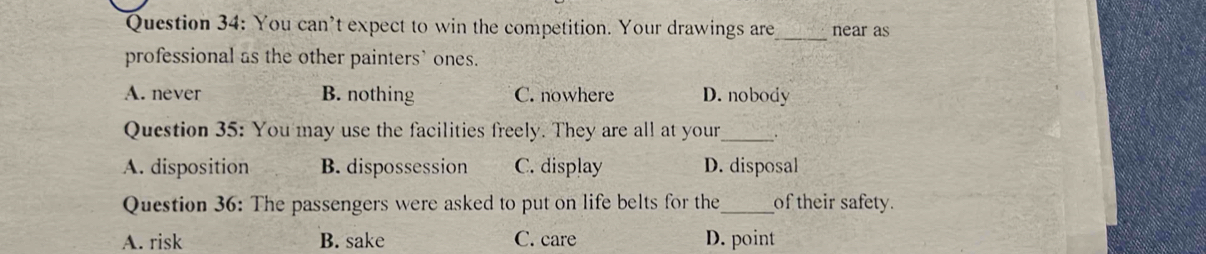 You can’t expect to win the competition. Your drawings are _near as
professional as the other painters’ ones.
A. never B. nothing C. nowhere D. nobody
Question 35: You may use the facilities freely. They are all at your_ .
A. disposition B. dispossession C. display D. disposal
Question 36: The passengers were asked to put on life belts for the_ of their safety.
A. risk B. sake C. care D. point