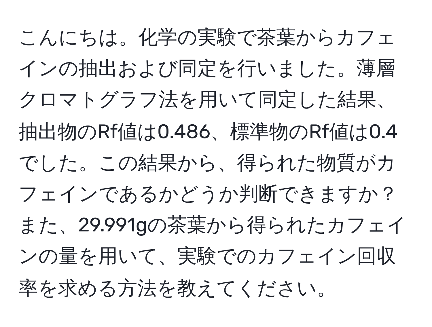 こんにちは。化学の実験で茶葉からカフェインの抽出および同定を行いました。薄層クロマトグラフ法を用いて同定した結果、抽出物のRf値は0.486、標準物のRf値は0.4でした。この結果から、得られた物質がカフェインであるかどうか判断できますか？また、29.991gの茶葉から得られたカフェインの量を用いて、実験でのカフェイン回収率を求める方法を教えてください。