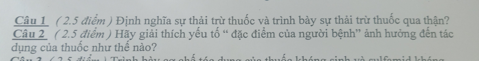 Định nghĩa sự thải trừ thuốc và trình bày sự thải trừ thuốc qua thận? 
Câu 2 ( 2.5 điểm ) Hãy giải thích yếu tố “ đặc điểm của người bệnh” ảnh hưởng đến tác 
dụng của thuốc như thế nào?