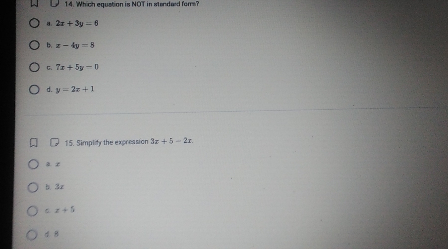 Which equation is NOT in standard form?
a. 2x+3y=6
b. x-4y=8
C. 7x+5y=0
d. y=2x+1
15. Simplify the expression 3x+5-2x.
a. x
b. 3x
C x+5
d. 8