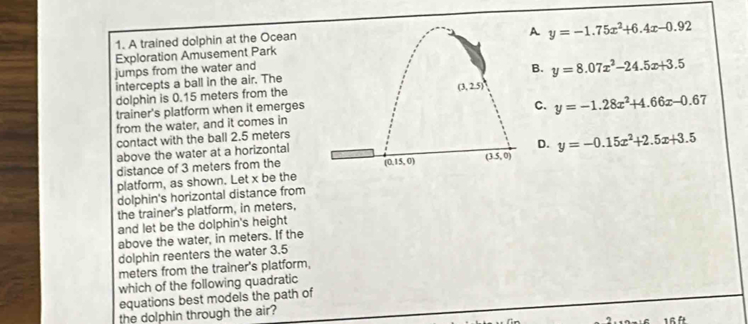 A trained dolphin at the Ocean
A y=-1.75x^2+6.4x-0.92
Exploration Amusement Park
jumps from the water andB. y=8.07x^2-24.5x+3.5
intercepts a ball in the air. The
dolphin is 0.15 meters from the
trainer's platform when it emerges
from the water, and it comes inC. y=-1.28x^2+4.66x-0.67
contact with the ball 2.5 meters
above the water at a horizontal
D.
distance of 3 meters from the y=-0.15x^2+2.5x+3.5
platform, as shown. Let x be the
dolphin's horizontal distance from
the trainer's platform, in meters,
and let be the dolphin's height
above the water, in meters. If the
dolphin reenters the water 3.5
meters from the trainer's platform,
which of the following quadratic
equations best models the path of
the dolphin through the air?
16