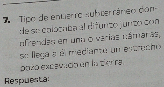 Tipo de entierro subterráneo don- 
de se colocaba al difunto junto con 
ofrendas en una o varias cámaras, 
se llega a él mediante un estrecho 
pozo excavado en la tierra. 
Respuesta: