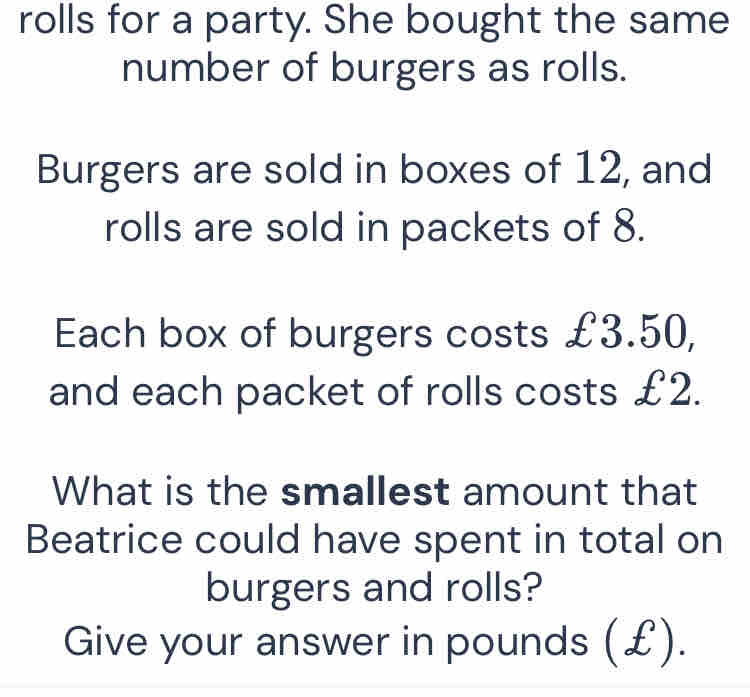 rolls for a party. She bought the same 
number of burgers as rolls. 
Burgers are sold in boxes of 12, and 
rolls are sold in packets of 8. 
Each box of burgers costs £3.50, 
and each packet of rolls costs £2. 
What is the smallest amount that 
Beatrice could have spent in total on 
burgers and rolls? 
Give your answer in pounds (£).